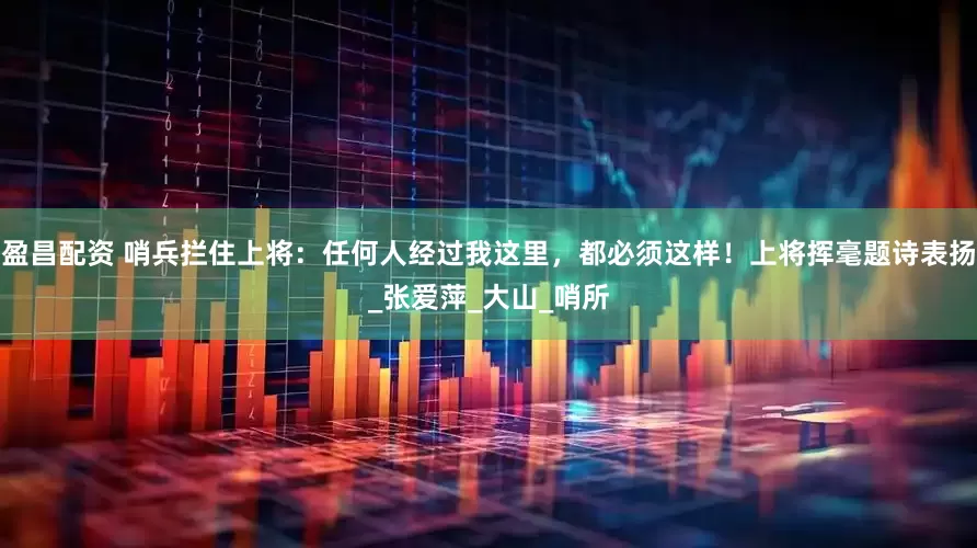 盈昌配资 哨兵拦住上将：任何人经过我这里，都必须这样！上将挥毫题诗表扬_张爱萍_大山_哨所