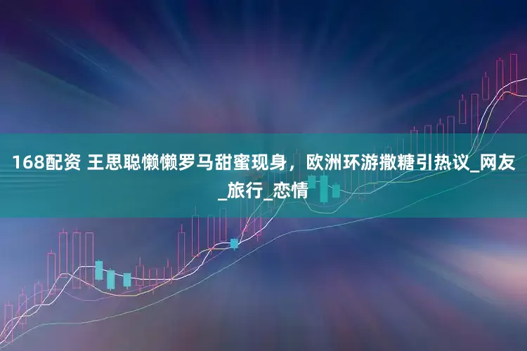 168配资 王思聪懒懒罗马甜蜜现身，欧洲环游撒糖引热议_网友_旅行_恋情