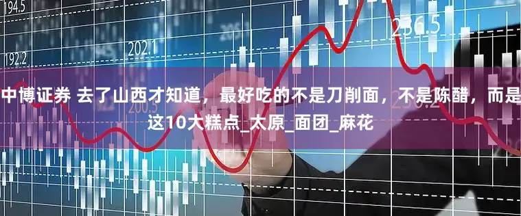 中博证券 去了山西才知道，最好吃的不是刀削面，不是陈醋，而是这10大糕点_太原_面团_麻花