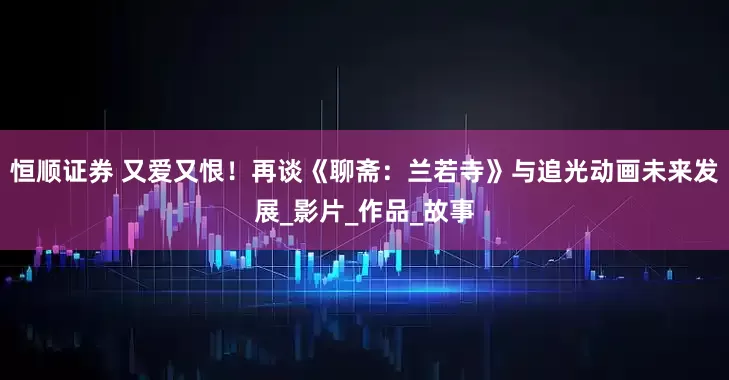 恒顺证券 又爱又恨！再谈《聊斋：兰若寺》与追光动画未来发展_影片_作品_故事