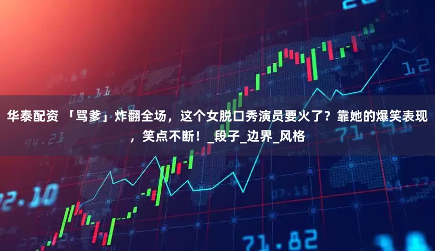 华泰配资 「骂爹」炸翻全场，这个女脱口秀演员要火了？靠她的爆笑表现，笑点不断！_段子_边界_风格