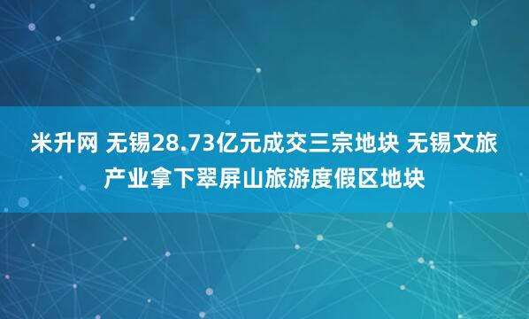 米升网 无锡28.73亿元成交三宗地块 无锡文旅产业拿下翠屏山旅游度假区地块