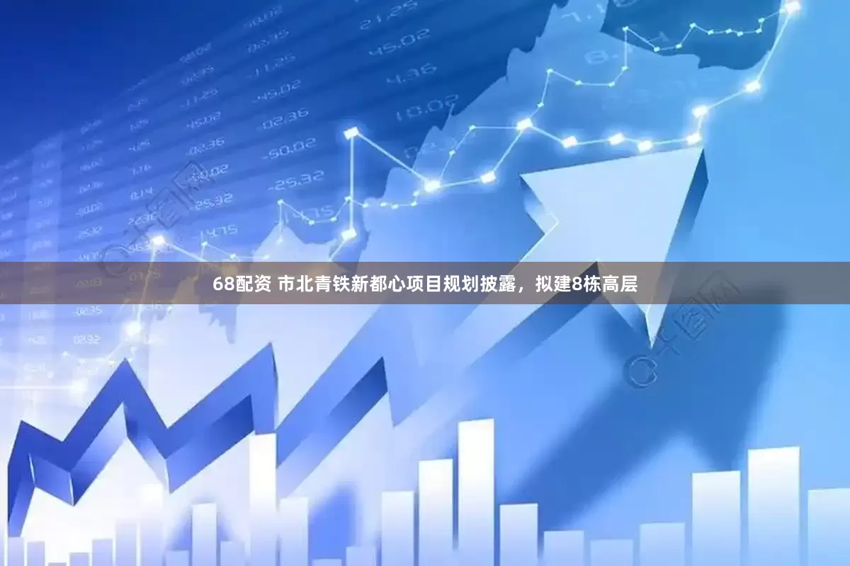 68配资 市北青铁新都心项目规划披露，拟建8栋高层