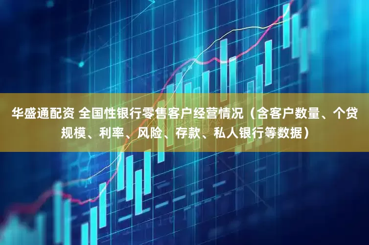 华盛通配资 全国性银行零售客户经营情况（含客户数量、个贷规模、利率、风险、存款、私人银行等数据）
