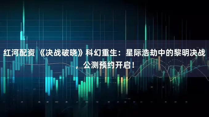 红河配资 《决战破晓》科幻重生：星际浩劫中的黎明决战，公测预约开启！