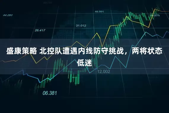 盛康策略 北控队遭遇内线防守挑战，两将状态低迷