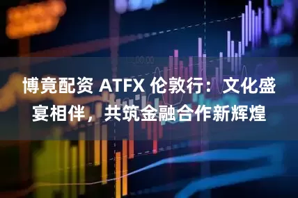 博竟配资 ATFX 伦敦行：文化盛宴相伴，共筑金融合作新辉煌