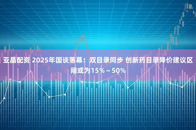 亚晶配资 2025年国谈落幕：双目录同步 创新药目录降价建议区间或为15%～50%