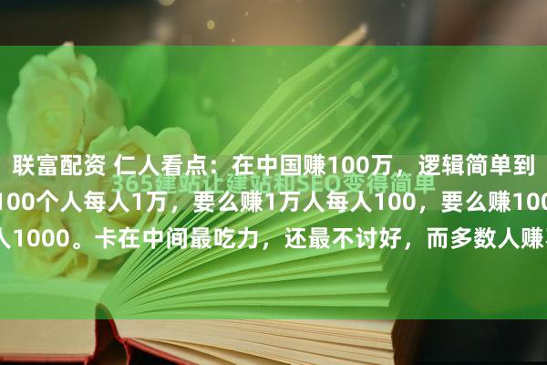 联富配资 仁人看点：在中国赚100万，逻辑简单到戳破窗户纸：要么赚100个人每人1万，要么赚1万人每人100，要么赚1000人每人1000。卡在中间最吃力，还最不讨好，而多数人赚不到钱，根本不是命不好、能...