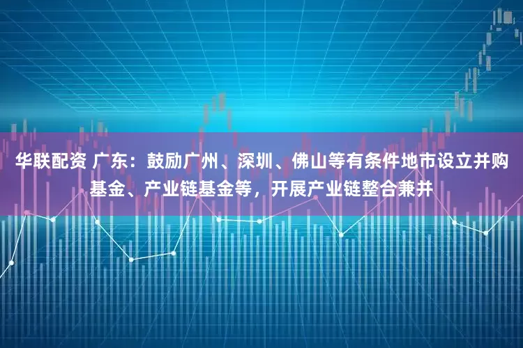 华联配资 广东：鼓励广州、深圳、佛山等有条件地市设立并购基金、产业链基金等，开展产业链整合兼并