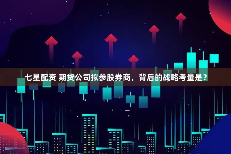 七星配资 期货公司拟参股券商，背后的战略考量是？