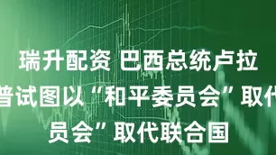 瑞升配资 巴西总统卢拉：特朗普试图以“和平委员会”取代联合国