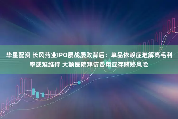 华星配资 长风药业IPO屡战屡败背后：单品依赖症难解高毛利率或难维持 大额医院拜访费用或存贿赂风险