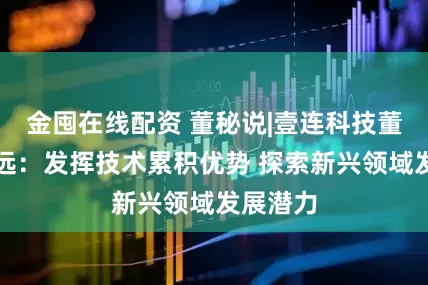 金囤在线配资 董秘说|壹连科技董秘郑梦远：发挥技术累积优势 探索新兴领域发展潜力