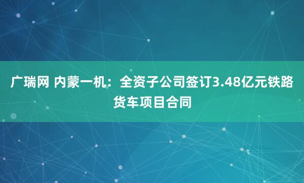 广瑞网 内蒙一机：全资子公司签订3.48亿元铁路货车项目合同